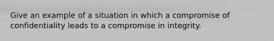 Give an example of a situation in which a compromise of confidentiality leads to a compromise in integrity.