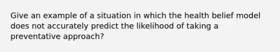 Give an example of a situation in which the health belief model does not accurately predict the likelihood of taking a preventative approach?