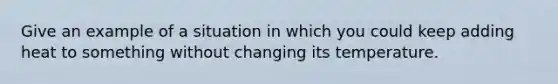 Give an example of a situation in which you could keep adding heat to something without changing its temperature.