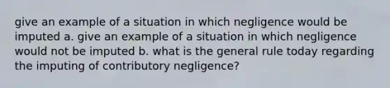 give an example of a situation in which negligence would be imputed a. give an example of a situation in which negligence would not be imputed b. what is the general rule today regarding the imputing of contributory negligence?