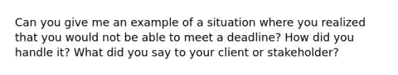 Can you give me an example of a situation where you realized that you would not be able to meet a deadline? How did you handle it? What did you say to your client or stakeholder?