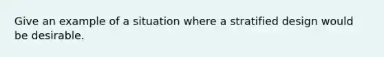 Give an example of a situation where a stratified design would be desirable.