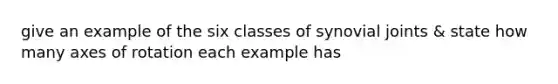 give an example of the six classes of synovial joints & state how many axes of rotation each example has