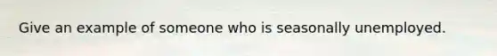 Give an example of someone who is seasonally unemployed.