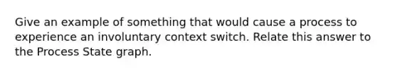 Give an example of something that would cause a process to experience an involuntary context switch. Relate this answer to the Process State graph.