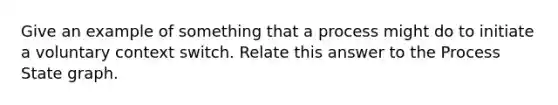 Give an example of something that a process might do to initiate a voluntary context switch. Relate this answer to the Process State graph.