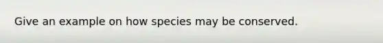 Give an example on how species may be conserved.