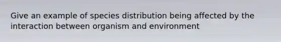 Give an example of species distribution being affected by the interaction between organism and environment