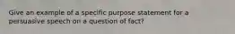 Give an example of a specific purpose statement for a persuasive speech on a question of fact?