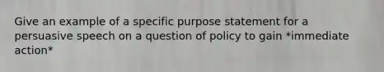 Give an example of a specific purpose statement for a persuasive speech on a question of policy to gain *immediate action*