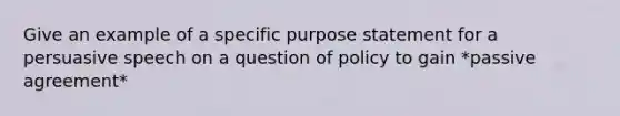 Give an example of a specific purpose statement for a persuasive speech on a question of policy to gain *passive agreement*