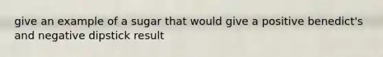 give an example of a sugar that would give a positive benedict's and negative dipstick result