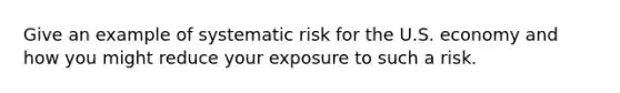 Give an example of systematic risk for the U.S. economy and how you might reduce your exposure to such a risk.