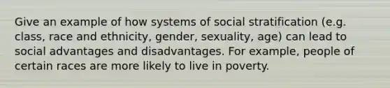 Give an example of how systems of social stratification (e.g. class, race and ethnicity, gender, sexuality, age) can lead to social advantages and disadvantages. For example, people of certain races are more likely to live in poverty.