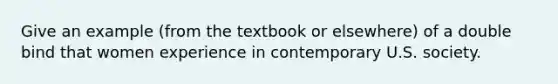 Give an example (from the textbook or elsewhere) of a double bind that women experience in contemporary U.S. society.