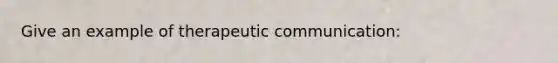 Give an example of therapeutic communication: