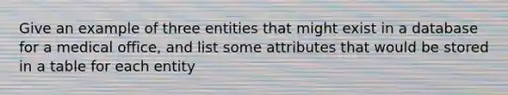 Give an example of three entities that might exist in a database for a medical office, and list some attributes that would be stored in a table for each entity