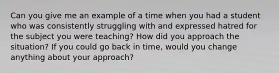 Can you give me an example of a time when you had a student who was consistently struggling with and expressed hatred for the subject you were teaching? How did you approach the situation? If you could go back in time, would you change anything about your approach?