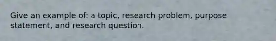 Give an example of: a topic, research problem, purpose statement, and research question.