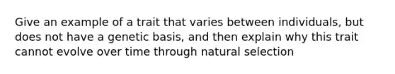 Give an example of a trait that varies between individuals, but does not have a genetic basis, and then explain why this trait cannot evolve over time through natural selection