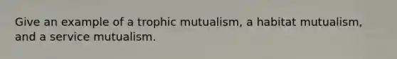 Give an example of a trophic mutualism, a habitat mutualism, and a service mutualism.