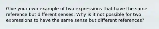 Give your own example of two expressions that have the same reference but different senses. Why is it not possible for two expressions to have the same sense but different references?