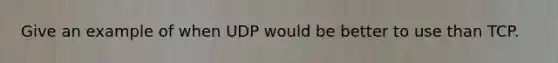 Give an example of when UDP would be better to use than TCP.