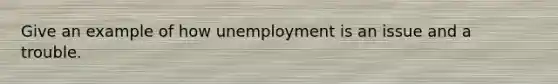 Give an example of how unemployment is an issue and a trouble.