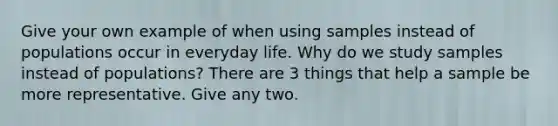 Give your own example of when using samples instead of populations occur in everyday life. Why do we study samples instead of populations? There are 3 things that help a sample be more representative. Give any two.