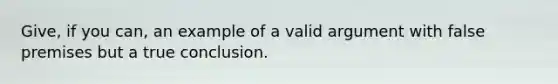 Give, if you can, an example of a valid argument with false premises but a true conclusion.