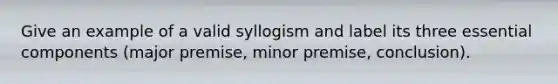 Give an example of a valid syllogism and label its three essential components (major premise, minor premise, conclusion).