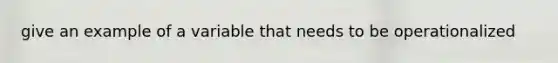 give an example of a variable that needs to be operationalized