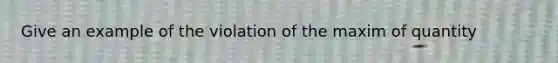 Give an example of the violation of the maxim of quantity