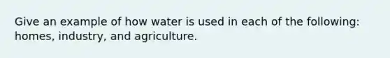 Give an example of how water is used in each of the following: homes, industry, and agriculture.