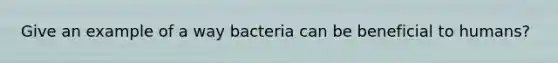 Give an example of a way bacteria can be beneficial to humans?