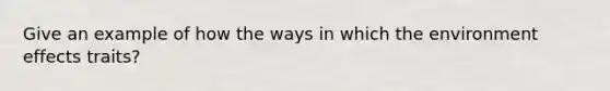 Give an example of how the ways in which the environment effects traits?