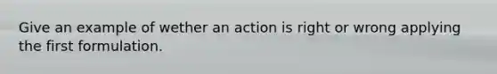 Give an example of wether an action is right or wrong applying the first formulation.