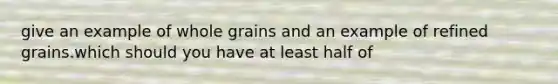 give an example of whole grains and an example of refined grains.which should you have at least half of