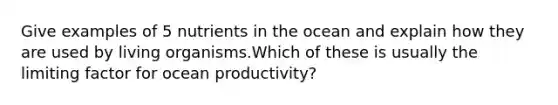 Give examples of 5 nutrients in the ocean and explain how they are used by living organisms.Which of these is usually the limiting factor for ocean productivity?