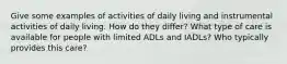 Give some examples of activities of daily living and instrumental activities of daily living. How do they differ? What type of care is available for people with limited ADLs and IADLs? Who typically provides this care?