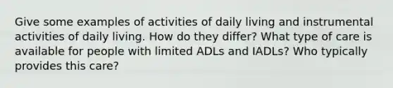 Give some examples of activities of daily living and instrumental activities of daily living. How do they differ? What type of care is available for people with limited ADLs and IADLs? Who typically provides this care?