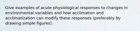 Give examples of acute physiological responses to changes in environmental variables and how acclimation and acclimatization can modify these responses (preferably by drawing simple figures).