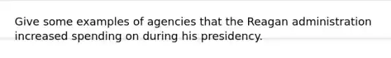 Give some examples of agencies that the Reagan administration increased spending on during his presidency.