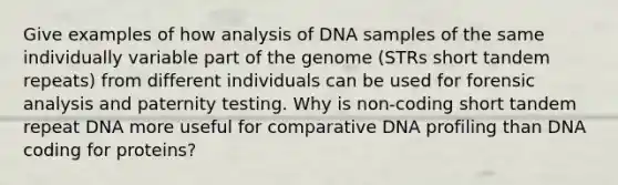 Give examples of how analysis of DNA samples of the same individually variable part of the genome (STRs short tandem repeats) from different individuals can be used for forensic analysis and paternity testing. Why is non-coding short tandem repeat DNA more useful for comparative DNA profiling than DNA coding for proteins?