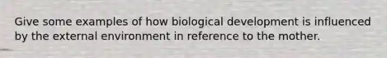 Give some examples of how biological development is influenced by <a href='https://www.questionai.com/knowledge/kpkoUX83Zl-the-external-environment' class='anchor-knowledge'>the external environment</a> in reference to the mother.