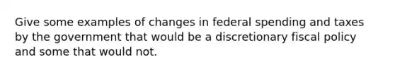 Give some examples of changes in federal spending and taxes by the government that would be a discretionary fiscal policy and some that would not.