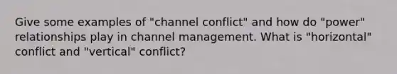 Give some examples of "channel conflict" and how do "power" relationships play in channel management. What is "horizontal" conflict and "vertical" conflict?