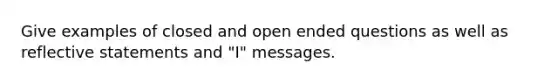 Give examples of closed and open ended questions as well as reflective statements and "I" messages.