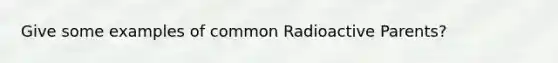 Give some examples of common Radioactive Parents?