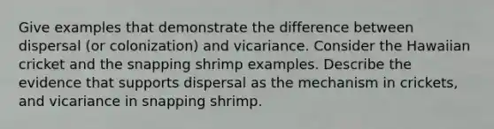 Give examples that demonstrate the difference between dispersal (or colonization) and vicariance. Consider the Hawaiian cricket and the snapping shrimp examples. Describe the evidence that supports dispersal as the mechanism in crickets, and vicariance in snapping shrimp.